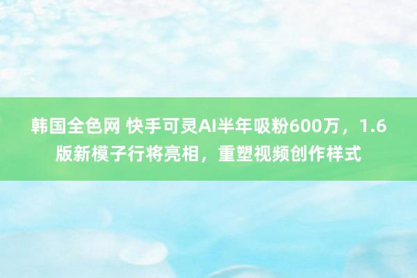 韩国全色网 快手可灵AI半年吸粉600万，1.6版新模子行将亮相，重塑视频创作样式