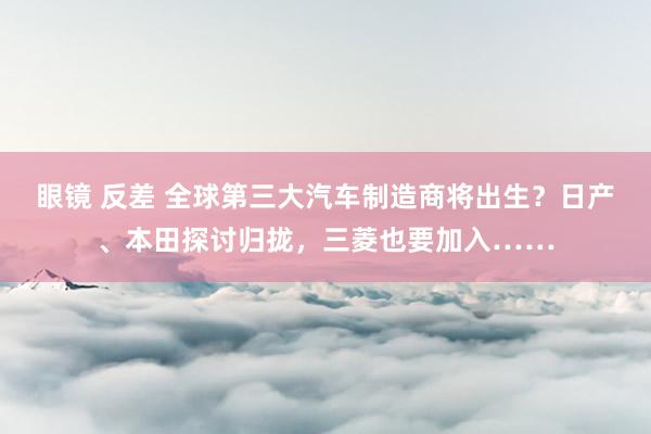 眼镜 反差 全球第三大汽车制造商将出生？日产、本田探讨归拢，三菱也要加入……