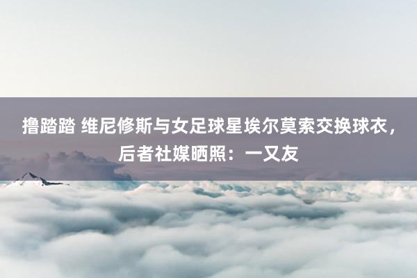 撸踏踏 维尼修斯与女足球星埃尔莫索交换球衣，后者社媒晒照：一又友