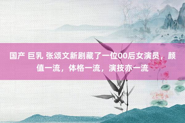 国产 巨乳 张颂文新剧藏了一位00后女演员，颜值一流，体格一流，演技亦一流