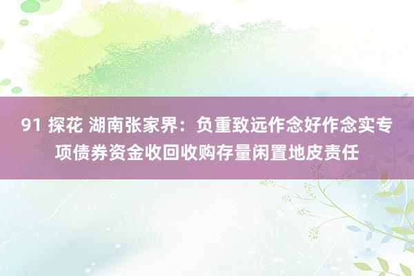 91 探花 湖南张家界：负重致远作念好作念实专项债券资金收回收购存量闲置地皮责任