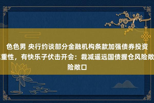 色色男 央行约谈部分金融机构条款加强债券投资慎重性，有快乐子伏击开会：裁减遥远国债握仓风险敞口