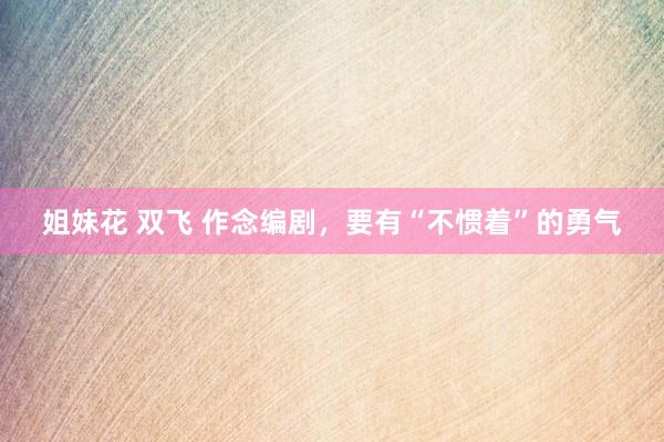 姐妹花 双飞 作念编剧，要有“不惯着”的勇气