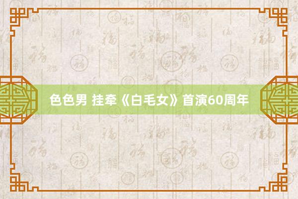色色男 挂牵《白毛女》首演60周年