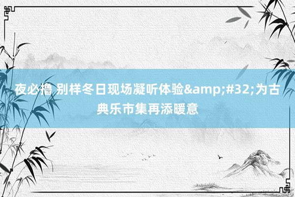 夜必撸 别样冬日现场凝听体验&#32;为古典乐市集再添暖意