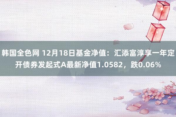 韩国全色网 12月18日基金净值：汇添富淳享一年定开债券发起式A最新净值1.0582，跌0.06%