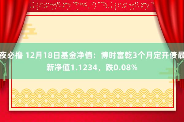 夜必撸 12月18日基金净值：博时富乾3个月定开债最新净值1.1234，跌0.08%