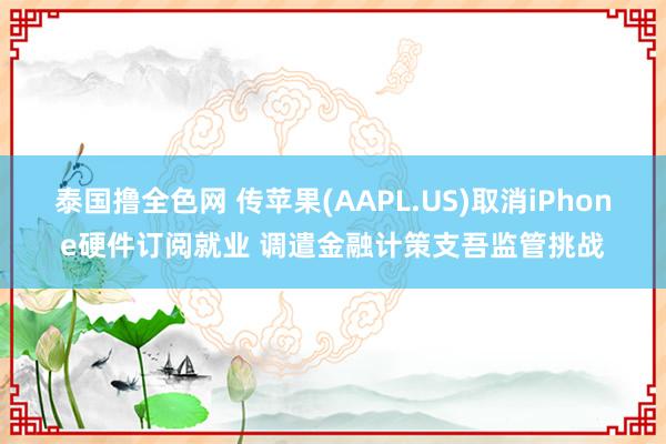 泰国撸全色网 传苹果(AAPL.US)取消iPhone硬件订阅就业 调遣金融计策支吾监管挑战