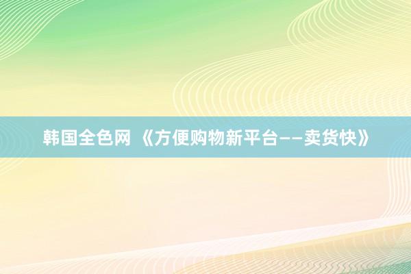 韩国全色网 《方便购物新平台——卖货快》