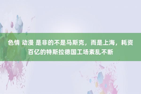色情 动漫 是非的不是马斯克，而是上海，耗资百亿的特斯拉德国工场紊乱不断