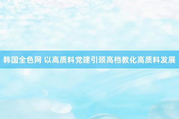韩国全色网 以高质料党建引颈高档教化高质料发展