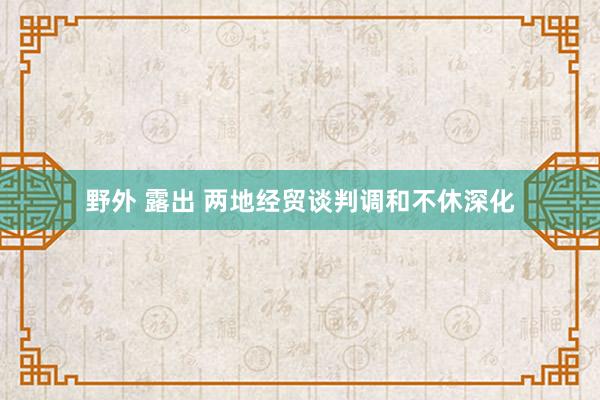 野外 露出 两地经贸谈判调和不休深化