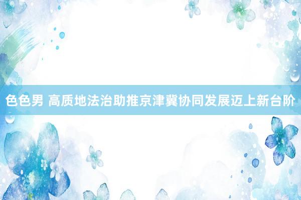 色色男 高质地法治助推京津冀协同发展迈上新台阶