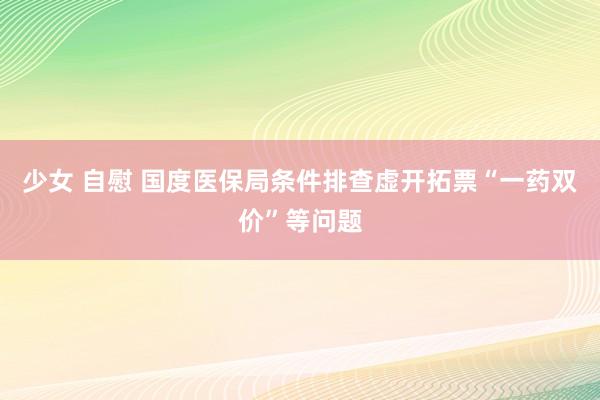 少女 自慰 国度医保局条件排查虚开拓票“一药双价”等问题
