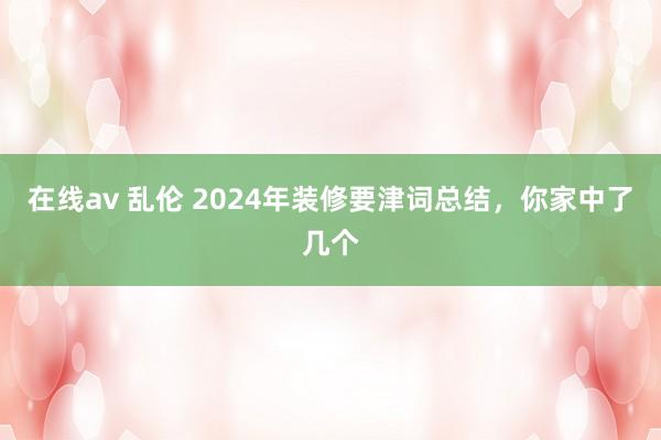 在线av 乱伦 2024年装修要津词总结，你家中了几个