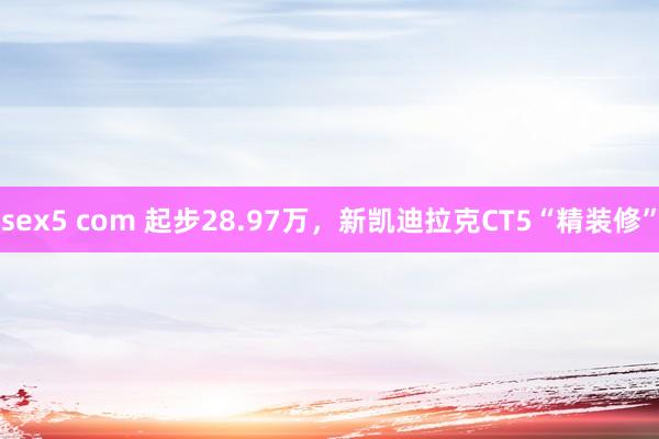 sex5 com 起步28.97万，新凯迪拉克CT5“精装修”