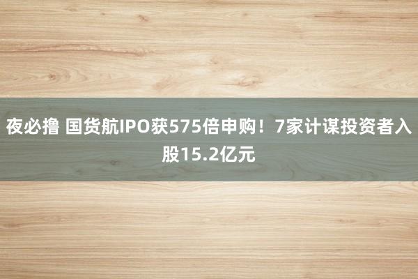 夜必撸 国货航IPO获575倍申购！7家计谋投资者入股15.2亿元