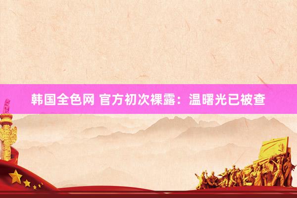 韩国全色网 官方初次裸露：温曙光已被查