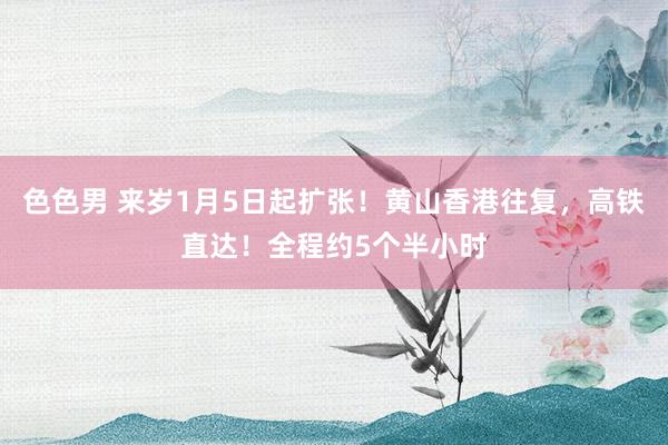 色色男 来岁1月5日起扩张！黄山香港往复，高铁直达！全程约5个半小时