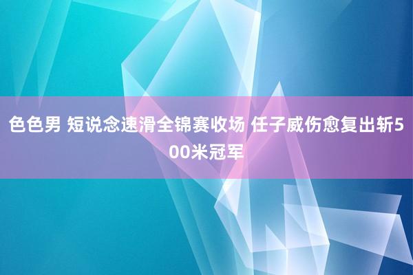 色色男 短说念速滑全锦赛收场 任子威伤愈复出斩500米冠军