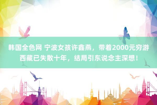 韩国全色网 宁波女孩许鑫燕，带着2000元穷游西藏已失散十年，结局引东说念主深想！