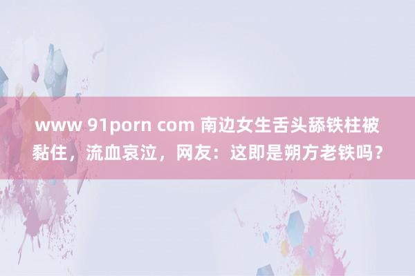 www 91porn com 南边女生舌头舔铁柱被黏住，流血哀泣，网友：这即是朔方老铁吗？