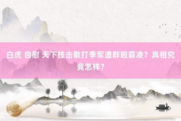 白虎 自慰 天下技击散打季军遭群殴霸凌？真相究竟怎样？