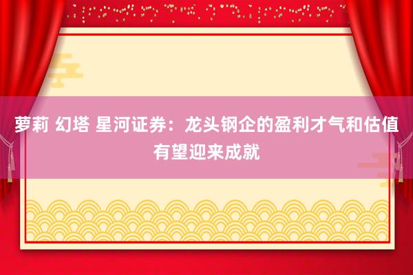 萝莉 幻塔 星河证券：龙头钢企的盈利才气和估值有望迎来成就