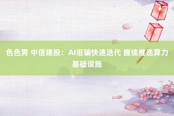 色色男 中信建投：AI诳骗快速迭代 握续推选算力基础设施