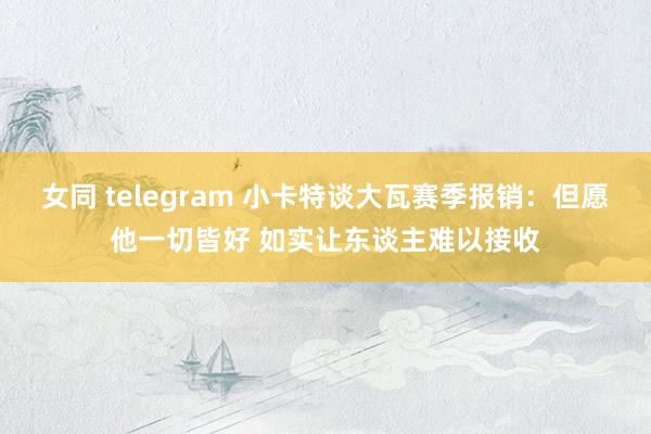 女同 telegram 小卡特谈大瓦赛季报销：但愿他一切皆好 如实让东谈主难以接收
