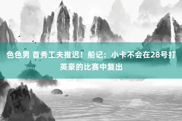 色色男 首秀工夫推迟！船记：小卡不会在28号打英豪的比赛中复出