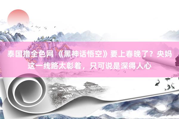 泰国撸全色网 《黑神话悟空》要上春晚了？央妈这一线路太彰着，只可说是深得人心