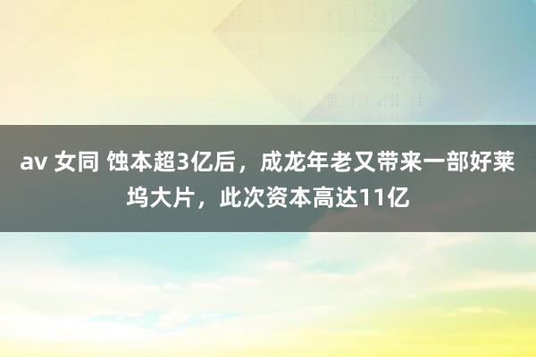 av 女同 蚀本超3亿后，成龙年老又带来一部好莱坞大片，此次资本高达11亿