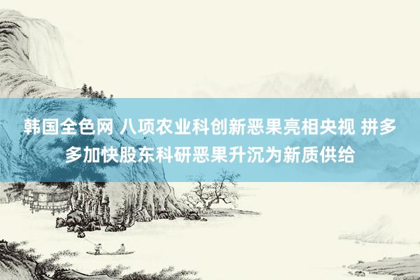 韩国全色网 八项农业科创新恶果亮相央视 拼多多加快股东科研恶果升沉为新质供给