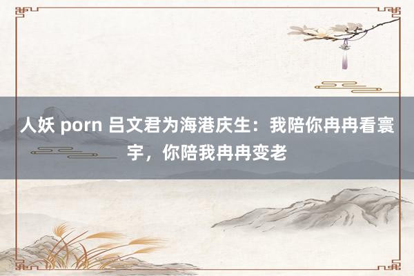 人妖 porn 吕文君为海港庆生：我陪你冉冉看寰宇，你陪我冉冉变老