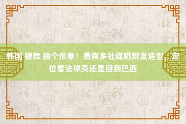 韩国 裸舞 换个形象！费南多社媒晒辫发造型，定位看法球员还是回到巴西