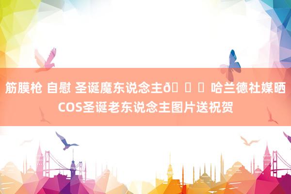 筋膜枪 自慰 圣诞魔东说念主🎁哈兰德社媒晒COS圣诞老东说念主图片送祝贺