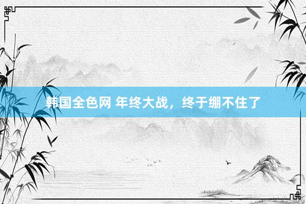 韩国全色网 年终大战，终于绷不住了