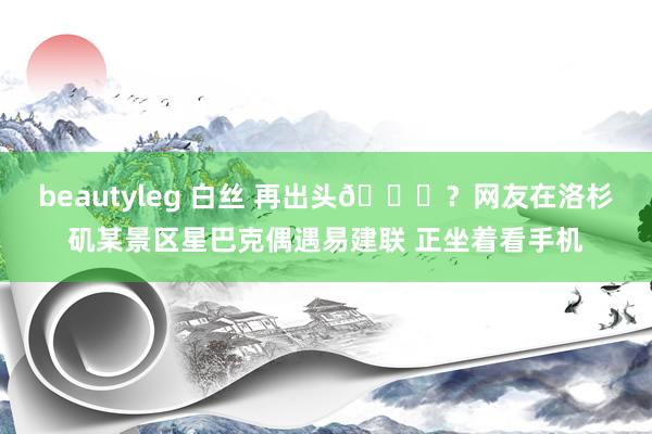 beautyleg 白丝 再出头👀？网友在洛杉矶某景区星巴克偶遇易建联 正坐着看手机