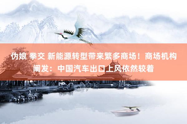 伪娘 拳交 新能源转型带来繁多商场！商场机构阐发：中国汽车出口上风依然较着