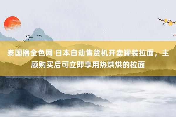 泰国撸全色网 日本自动售货机开卖罐装拉面，主顾购买后可立即享用热烘烘的拉面