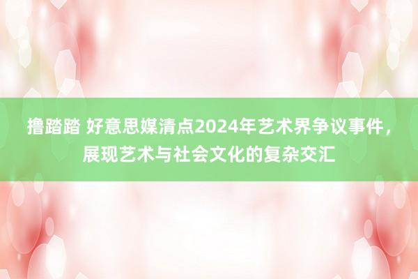 撸踏踏 好意思媒清点2024年艺术界争议事件，展现艺术与社会文化的复杂交汇