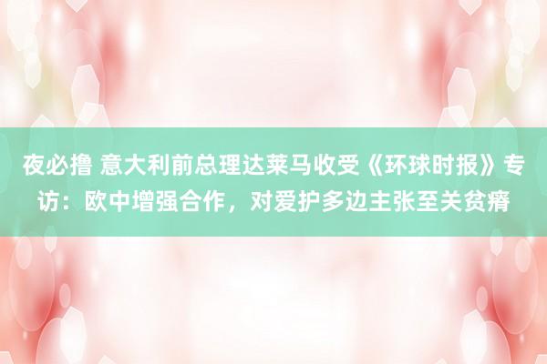 夜必撸 意大利前总理达莱马收受《环球时报》专访：欧中增强合作，对爱护多边主张至关贫瘠