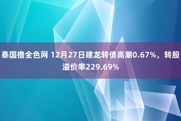 泰国撸全色网 12月27日建龙转债高潮0.67%,转股溢价率229.69%