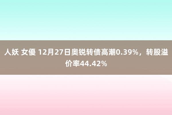 人妖 女優 12月27日奥锐转债高潮0.39%，转股溢价率44.42%