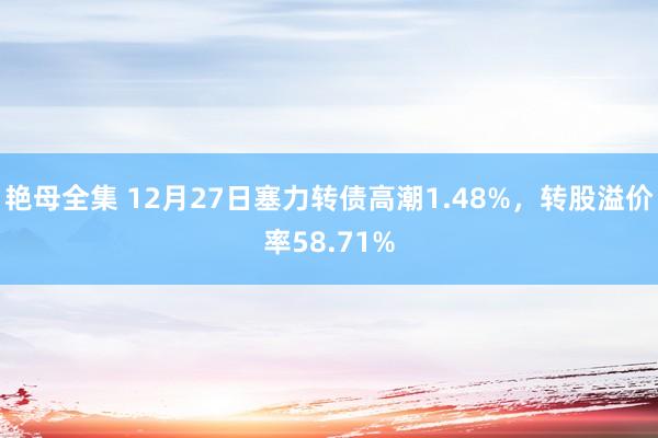 艳母全集 12月27日塞力转债高潮1.48%，转股溢价率58.71%