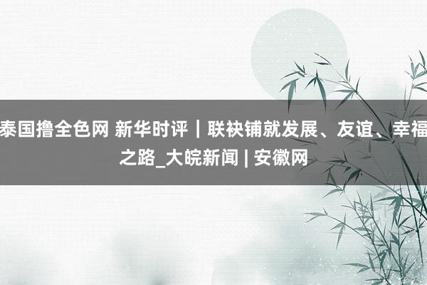 泰国撸全色网 新华时评｜联袂铺就发展、友谊、幸福之路_大皖新闻 | 安徽网