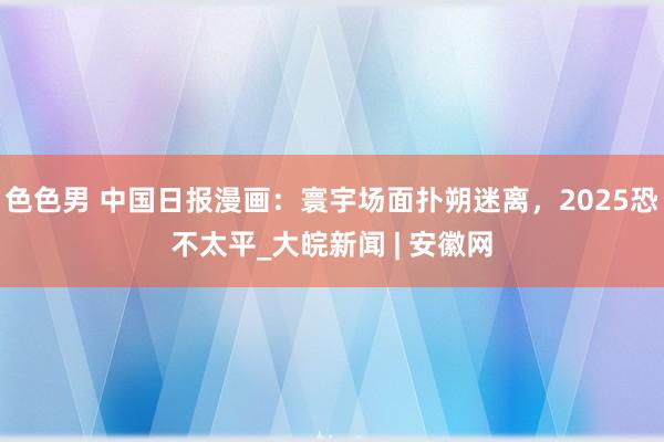 色色男 中国日报漫画：寰宇场面扑朔迷离，2025恐不太平_大皖新闻 | 安徽网