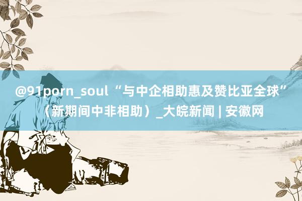 @91porn_soul “与中企相助惠及赞比亚全球”（新期间中非相助）_大皖新闻 | 安徽网