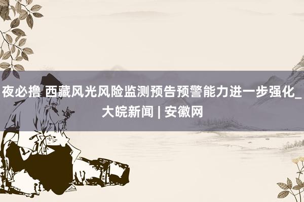 夜必撸 西藏风光风险监测预告预警能力进一步强化_大皖新闻 | 安徽网